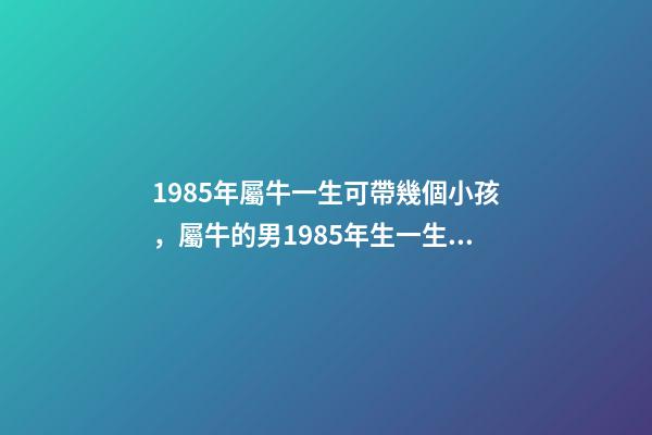 1985年屬牛一生可帶幾個小孩，屬牛的男1985年生一生有幾個孩子 1985年屬牛何時添子女，1985年屬牛是什么命-第1張-觀點-玄機派